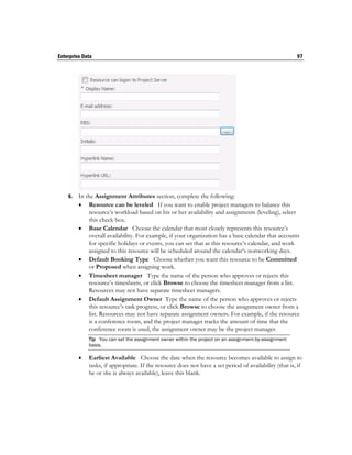 Enterprise Data                                                                                         97




    6.   In the Assignment Attributes section, complete the following:
          Resource can be leveled If you want to enable project managers to balance this
             resource’s workload based on his or her availability and assignments (leveling), select
             this check box.
          Base Calendar Choose the calendar that most closely represents this resource’s
             overall availability. For example, if your organization has a base calendar that accounts
             for specific holidays or events, you can set that as this resource’s calendar, and work
             assigned to this resource will be scheduled around the calendar’s nonworking days.
          Default Booking Type Choose whether you want this resource to be Committed
             or Proposed when assigning work.
          Timesheet manager Type the name of the person who approves or rejects this
             resource’s timesheets, or click Browse to choose the timesheet manager from a list.
             Resources may not have separate timesheet managers.
          Default Assignment Owner Type the name of the person who approves or rejects
             this resource’s task progress, or click Browse to choose the assignment owner from a
             list. Resources may not have separate assignment owners. For example, if the resource
             is a conference room, and the project manager tracks the amount of time that the
             conference room is used, the assignment owner may be the project manager.
             Tip You can set the assignment owner within the project on an assignment-by-assignment
             basis.

            Earliest Available Choose the date when the resource becomes available to assign to
             tasks, if appropriate. If the resource does not have a set period of availability (that is, if
             he or she is always available), leave this blank.
 