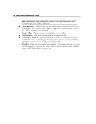 98 Project Server 2010 Administrator's Guide


              Note The earliest and latest available dates correspond to the resource availability dates
              for a resource, as seen in Project Professional.

             Latest Available Choose the last date that the resource is available to work on tasks,
              if appropriate. If the resource does not have a set period of availability (that is, if he or
              she is always available), leave this blank.
             Standard Rate Type the resource’s standard pay rate in this box.
             Overtime Rate Type the resource’s overtime pay rate in this box.
             Current Max. Units (%) Specify the maximum amount of time that a resource is
              available for work, as a percentage. For example, if the resource is available full-time,
              type 100%. If the resource is available half-time, type 50%.
             Cost/Use If the resource has a flat fee associated with each use, type that cost in this
              box. For example, a van rental may require a flat fee upfront, with an added standard
              cost per mile. The flat fee is its cost per use.
 