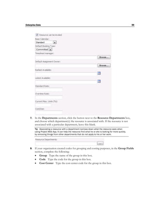 Enterprise Data                                                                                             99




    7.   In the Departments section, click the button next to the Resource Departments box,
         and choose which department(s) the resource is associated with. If the resource is not
         associated with a particular department, leave this blank.
         Tip Associating a resource with a department narrows down what the resource sees when
         using Project Web App. It can help the resource find what he or she is looking for more quickly,
         by removing things from other departments that do not apply to his or her work.




    8.   If your organization created codes for grouping and costing purposes, in the Group Fields
         section, complete the following:
          Group Type the name of the group in this box.
          Code Type the code for the group in this box.
          Cost Center Type the cost center code for the group in this box.
 