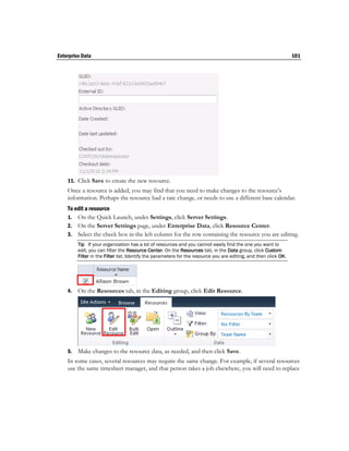 Enterprise Data                                                                                                    101




    11. Click Save to create the new resource.
    Once a resource is added, you may find that you need to make changes to the resource’s
    information. Perhaps the resource had a rate change, or needs to use a different base calendar.
    To edit a resource
    1. On the Quick Launch, under Settings, click Server Settings.
    2. On the Server Settings page, under Enterprise Data, click Resource Center.
    3. Select the check box in the left column for the row containing the resource you are editing.
         Tip If your organization has a lot of resources and you cannot easily find the one you want to
         edit, you can filter the Resource Center. On the Resources tab, in the Data group, click Custom
         Filter in the Filter list. Identify the parameters for the resource you are editing, and then click OK.




    4.   On the Resources tab, in the Editing group, click Edit Resource.




    5.   Make changes to the resource data, as needed, and then click Save.
    In some cases, several resources may require the same change. For example, if several resources
    use the same timesheet manager, and that person takes a job elsewhere, you will need to replace
 