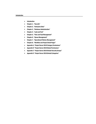 Introduction


                  Introduction
                  Chapter 1, “Security”
                  Chapter 2, “Enterprise Data”
                  Chapter 3, “Database Administration”
                  Chapter 4, “Look and Feel”
                  Chapter 5, “Time and Task Management”
                  Chapter 6, “Queue Management”
                  Chapter 7, “Operational Policies Management”
                  Chapter 8, “Workflow and Project Detail Pages”
                  Appendix A, “Project Server 2010 Category Permissions”
                  Appendix B “ Project Server 2010 Global Permissions”
                  Appendix C “ Project Server 2010 Default Security Groups”
                  Appendix D “ Project Server 2010 Default Categories”
 