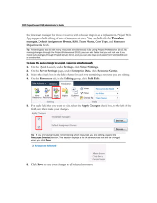 102 Project Server 2010 Administrator's Guide


    the timesheet manager for those resources with whoever steps in as a replacement. Project Web
    App supports bulk editing of several resources at once. You can bulk edit the Timesheet
    manager, Default Assignment Owner, RBS, Team Name, Cost Type, and Resource
    Departments fields.
    Tip Another good way to edit many resources simultaneously is by using Project Professional 2010. By
    making changes through the Project Professional 2010, you can add fields that you will not see if you
    make bulk changes through Project Server 2010, and you can also copy and paste from Microsoft Excel
    or another list.

    To make the same change to several resources simultaneously
    1. On the Quick Launch, under Settings, click Server Settings.
    2. On the Server Settings page, under Enterprise Data, click Resource Center.
    3. Select the check box in the left column for each row containing a resource you are editing.
    4. On the Resources tab, in the Editing group, click Bulk Edit.




    5.   For each field that you want to edit, select the Apply Changes check box, to the left of the
         field, and then make your changes.




         Tip If you are having trouble remembering which resources you are editing, expand the
         Resources Selected section. This section displays a list of all resources that will be changed
         when you click Save.




    6.   Click Save to save your changes to all selected resources.
 