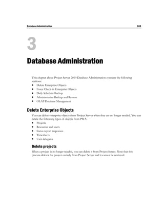 Database Administration                                                                         103




3
Database Administration
    This chapter about Project Server 2010 Database Administration contains the following
    sections:
     Delete Enterprise Objects
     Force Check-in Enterprise Objects
     Daily Schedule Backup
     Administrative Backup and Restore
     OLAP Database Management

Delete Enterprise Objects
    You can delete enterprise objects from Project Server when they are no longer needed. You can
    delete the following types of objects from PWA:
     Projects
     Resources and users
     Status report responses
     Timesheets
     User delegates

    Delete projects
    When a project is no longer needed, you can delete it from Project Server. Note that this
    process deletes the project entirely from Project Server and it cannot be retrieved.
 