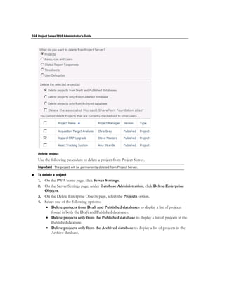 104 Project Server 2010 Administrator's Guide




    Delete project
    Use the following procedure to delete a project from Project Server.
    Important The project will be permanently deleted from Project Server.

 To delete a project
  1. On the PWA home page, click Server Settings.
    2. On the Server Settings page, under Database Administration, click Delete Enterprise
       Objects.
    3. On the Delete Enterprise Objects page, select the Projects option.
    4. Select one of the following options:
         Delete projects from Draft and Published databases to display a list of projects
           found in both the Draft and Published databases.
         Delete projects only from the Published database to display a list of projects in the
           Published database.
         Delete projects only from the Archived database to display a list of projects in the
           Archive database.
 