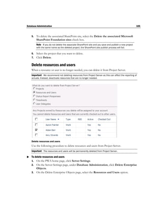 Database Administration                                                                                   105


    5.   To delete the associated SharePoint site, select the Delete the associated Microsoft
         SharePoint Foundation sites check box.
         Note If you do not delete the associate SharePoint site and you save and publish a new project
         with the same name as the deleted project, the SharePoint site publish process will fail.

    6.   Select the project that you want to delete.
    7.   Click Delete.

    Delete resources and users
    When a resource or user is no longer needed, you can delete it from Project Server.
    Important We recommend not deleting resources from Project Server as this can affect the reporting of
    actuals. Instead, deactivate resources that are no longer needed.




    Delete resources and users
    Use the following procedure to delete resources and users from Project Server.
    Important The resources and users will be permanently deleted from Project Server.

 To delete resources and users
  1. On the PWA home page, click Server Settings.
    2. On the Server Settings page, under Database Administration, click Delete Enterprise
       Objects.
    3. On the Delete Enterprise Objects page, select the Resources and Users option.
 