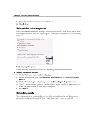 106 Project Server 2010 Administrator's Guide


    4. Select the user or resource that you want to delete.
    5. Click Delete.

    Delete status report responses
    When a status report response is no longer needed, you can delete it from Project Server. Note
    that this process deletes the status report response entirely from Project Server and it cannot be
    retrieved.




    Delete status report responses
    Use the following procedure to delete status report responses from Project Server.
 To delete status report responses
  1. On the PWA home page, click Server Settings.
    2. On the Server Settings page, under Database Administration, click Delete Enterprise
       Objects.
    3. On the Delete Enterprise Objects page, select the Status Report Responses option.
    4. Specify a period end date parameter (number of days, weeks, months, or years ago prior to
       which you want to delete all status report responses).
    5. Click Delete.

    Delete timesheets
    When a timesheet is no longer needed, you can delete it from Project Server. Note that this
    process deletes the timesheet entirely from Project Server and it cannot be retrieved.
 