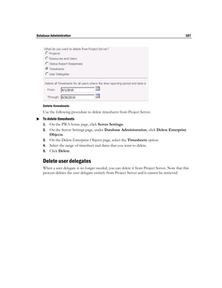 Database Administration                                                                         107




    Delete timesheets
    Use the following procedure to delete timesheets from Project Server.
 To delete timesheets
  1. On the PWA home page, click Server Settings.
    2. On the Server Settings page, under Database Administration, click Delete Enterprise
       Objects.
    3. On the Delete Enterprise Objects page, select the Timesheets option.
    4. Select the range of timesheet end dates that you want to delete.
    5. Click Delete.

    Delete user delegates
    When a user delegate is no longer needed, you can delete it from Project Server. Note that this
    process deletes the user delegate entirely from Project Server and it cannot be retrieved.
 