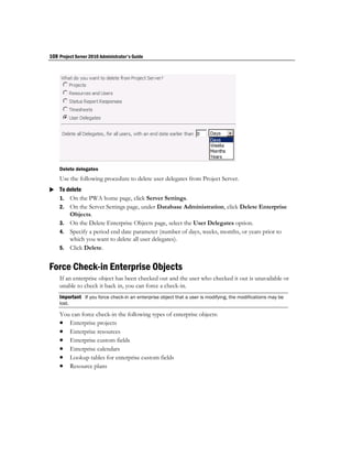 108 Project Server 2010 Administrator's Guide




    Delete delegates
    Use the following procedure to delete user delegates from Project Server.
 To delete
  1. On the PWA home page, click Server Settings.
    2. On the Server Settings page, under Database Administration, click Delete Enterprise
       Objects.
    3. On the Delete Enterprise Objects page, select the User Delegates option.
    4. Specify a period end date parameter (number of days, weeks, months, or years prior to
       which you want to delete all user delegates).
    5. Click Delete.


Force Check-in Enterprise Objects
    If an enterprise object has been checked out and the user who checked it out is unavailable or
    unable to check it back in, you can force a check-in.
    Important If you force check-in an enterprise object that a user is modifying, the modifications may be
    lost.

    You can force check-in the following types of enterprise objects:
     Enterprise projects
     Enterprise resources
     Enterprise custom fields
     Enterprise calendars
     Lookup tables for enterprise custom fields
     Resource plans
 