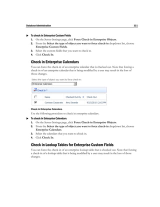 Database Administration                                                                             111


 To check in Enterprise Custom Fields
  1. On the Server Settings page, click Force Check-in Enterprise Objects.
    2. From the Select the type of object you want to force check-in dropdown list, choose
       Enterprise Custom Fields.
    3. Select the custom fields that you want to check in.
    4. Click Check In.

    Check in Enterprise Calendars
    You can force the check-in of an enterprise calendar that is checked out. Note that forcing a
    check-in of an enterprise calendar that is being modified by a user may result in the loss of
    those changes.




    Check in Enterprise Calendars
    Use the following procedure to check in enterprise calendars.
 To check in Enterprise Calendars
  1. On the Server Settings page, click Force Check-in Enterprise Objects.
    2. From the Select the type of object you want to force check-in dropdown list, choose
       Enterprise Calendars.
    3. Select the calendars that you want to check in.
    4. Click Check In.

    Check in Lookup Tables for Enterprise Custom Fields
    You can force the check-in of an enterprise lookup table that is checked out. Note that forcing
    a check-in of a lookup table that is being modified by a user may result in the loss of those
    changes.
 