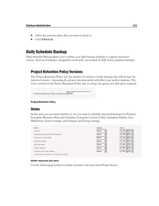 Database Administration                                                                           113


    3. Select the resource plans that you want to check in.
    4. Click Check In.




Daily Schedule Backup
Daily Schedule Backup allows you to define your daily backup schedule to support item-level
restore. Item-level backup is designed to work with, not instead of, SQL Server database backups.



    Project Retention Policy Versions
    The Project Retention Policy sets the number of versions of daily backups that will be kept for
    item level restore. Increasing the project retention policy will affect your archive database. The
    more versions in the Project Retention Policy that you keep, the greater the disk space required.




    Project Retention Policy


    Items
    In this area you can select whether or not you want to schedule item level backups for Projects,
    Enterprise Resource Pool and Calendars, Enterprise Custom Fields, Enterprise Global, View
    Definitions, System settings, and Category and Group settings.




    Delete resources and users
    Use the following procedure to delete resources and users from Project Server.
 