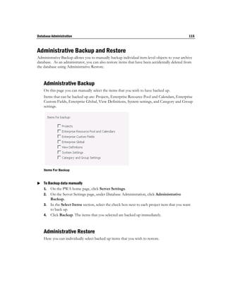Database Administration                                                                        115



Administrative Backup and Restore
Administrative Backup allows you to manually backup individual item-level objects to your archive
database. As an administrator, you can also restore items that have been accidentally deleted from
the database using Administrative Restore.



    Administrative Backup
    On this page you can manually select the items that you wish to have backed up.
    Items that can be backed up are: Projects, Enterprise Resource Pool and Calendars, Enterprise
    Custom Fields, Enterprise Global, View Definitions, System settings, and Category and Group
    settings.




    Items For Backup



 To Backup data manually
  1. On the PWA home page, click Server Settings.
    2. On the Server Settings page, under Database Administration, click Administrative
       Backup.
    3. In the Select Items section, select the check box next to each project item that you want
       to back up.
    4. Click Backup. The items that you selected are backed up immediately.



    Administrative Restore
    Here you can individually select backed up items that you wish to restore.
 