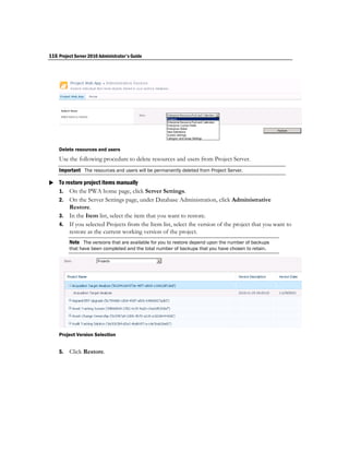 116 Project Server 2010 Administrator's Guide




    Delete resources and users
    Use the following procedure to delete resources and users from Project Server.
    Important The resources and users will be permanently deleted from Project Server.

 To restore project items manually
  1. On the PWA home page, click Server Settings.
    2. On the Server Settings page, under Database Administration, click Administrative
       Restore.
    3. In the Item list, select the item that you want to restore.
    4. If you selected Projects from the Item list, select the version of the project that you want to
       restore as the current working version of the project.
         Note The versions that are available for you to restore depend upon the number of backups
         that have been completed and the total number of backups that you have chosen to retain.




    Project Version Selection


    5.   Click Restore.
 