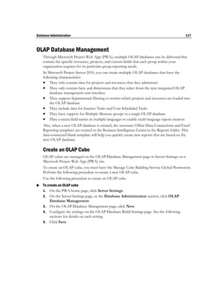 Database Administration                                                                         117



OLAP Database Management
    Through Microsoft Project Web App (PWA), multiple OLAP databases can be delivered that
    contain the specific resources, projects, and custom fields that each group within your
    organization requires for its particular group reporting needs.
    In Microsoft Project Server 2010, you can create multiple OLAP databases that have the
    following characteristics:
     They only contain data for projects and resources that they administer
     They only contain facts and dimensions that they select from the new integrated OLAP
         database management user interface
     They support departmental filtering to restrict which projects and resources are loaded into
         the OLAP database
     They include data for Inactive Tasks and User Scheduled Tasks
     They have support for Multiple Measure groups in a single OLAP database
     They contain field names in multiple languages to enable multi-language report creation
    Also, when a new OLAP database is created, the necessary Office Data Connections and Excel
    Reporting templates are created in the Business Intelligence Center in the Reports folder. This
    data-connected blank template will help you quickly create new reports that are based on the
    new OLAP database.

    Create an OLAP Cube
    OLAP cubes are managed on the OLAP Database Management page in Server Settings on a
    Microsoft Project Web App (PWA) site.
    To create an OLAP cube, you must have the Manage Cube Building Service Global Permission.
    Perform the following procedure to create a new OLAP cube.
    Use the following procedure to create an OLAP cube.
 To create an OLAP cube
  1. On the PWA home page, click Server Settings.
    2. On the Server Settings page, in the Database Administration section, click OLAP
       Database Management.
    3. On the OLAP Database Management page, click New.
    4. Configure the settings on the OLAP Database Build Settings page. See the following
       sections for details on each setting.
    5. Click Save.
 