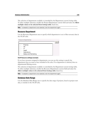 Database Administration                                                                         119


    The selection of departments available is controlled by the Department custom lookup table.
    To allow multiple selections, modify the Project Departments custom field and select the Allow
    multiple values to be selected from lookup table check box.
    Note To deselect a department once selected, click the department again.

    Resource Department
    Use the Resource Department area to specify which department to use to filter resource data in
    the OLAP cube.




    OLAP Resource settings (example)
    If you have resources assigned to departments, you can use this setting to specify the
    department that you want to have included in the cube. If no department is selected, then no
    departmental filtering occurs.
    The selection of departments available is controlled by the Department custom lookup table.
    To allow multiple selections, modify the Resource Departments custom field and select the
    Allow multiple values to be selected from lookup table check box.
    Note To deselect a department once selected, click the department again.

    Database Date Range
    Use the Database Date Range area to specify the date range of projects, based on project start
    date, to include in the OLAP cube.
 