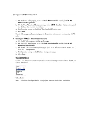 122 Project Server 2010 Administrator's Guide


    2. On the Server Settings page, in the Database Administration section, click OLAP
       Database Management.
    3. On the OLAP Database Management page, in the OLAP Database Name column, click
       the database that you want to configure.
    4. Configure the settings on the OLAP Database Build Settings page:
    5. Click Save.
    Use the following procedure to configure the dimensions and measures of an existing OLAP
    cube.
 To configure OLAP cube dimensions and measures
  1. On the PWA home page, click Server Settings.
    2. On the Server Settings page, in the Database Administration section, click OLAP
       Database Management.
    3. On the OLAP Database Management page, select an OLAP database from the list, and
       then click Configuration.
    4. Configure the settings on the Database Configuration page:
    5. Click Save.

    Cube dimensions
    Use the Cube dimensions area to specify the custom fields that you want to add to the OLAP
    cube as dimensions.




    Cube selector
    Select a cube from the dropdown list to display the available and selected dimensions.
 