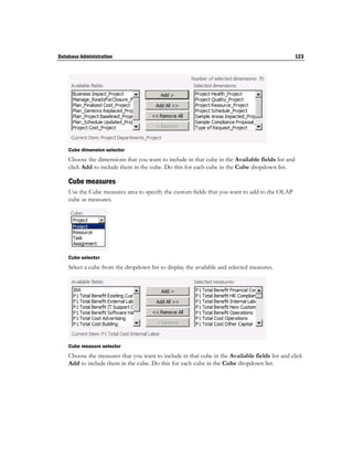 Database Administration                                                                         123




    Cube dimension selector
    Choose the dimensions that you want to include in that cube in the Available fields list and
    click Add to include them in the cube. Do this for each cube in the Cube dropdown list.

    Cube measures
    Use the Cube measures area to specify the custom fields that you want to add to the OLAP
    cube as measures.




    Cube selector
    Select a cube from the dropdown list to display the available and selected measures.




    Cube measure selector
    Choose the measures that you want to include in that cube in the Available fields list and click
    Add to include them in the cube. Do this for each cube in the Cube dropdown list.
 