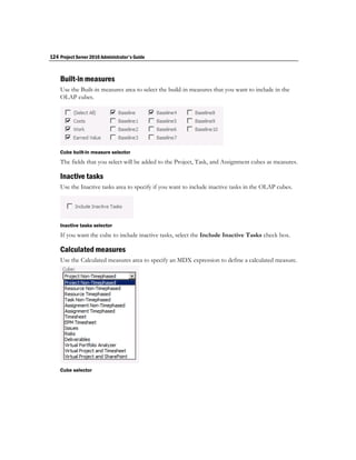 124 Project Server 2010 Administrator's Guide


    Built-in measures
    Use the Built-in measures area to select the build-in measures that you want to include in the
    OLAP cubes.




    Cube built-in measure selector
    The fields that you select will be added to the Project, Task, and Assignment cubes as measures.

    Inactive tasks
    Use the Inactive tasks area to specify if you want to include inactive tasks in the OLAP cubes.




    Inactive tasks selector
    If you want the cube to include inactive tasks, select the Include Inactive Tasks check box.

    Calculated measures
    Use the Calculated measures area to specify an MDX expression to define a calculated measure.




    Cube selector
 