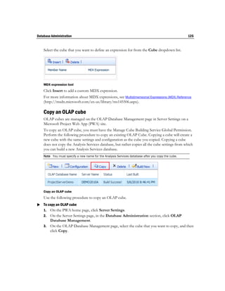 Database Administration                                                                            125


    Select the cube that you want to define an expression for from the Cube dropdown list.




    MDX expression tool
    Click Insert to add a custom MDX expression.
    For more information about MDX expressions, see Multidimensional Expressions (MDX) Reference
    (http://msdn.microsoft.com/en-us/library/ms145506.aspx).

    Copy an OLAP cube
    OLAP cubes are managed on the OLAP Database Management page in Server Settings on a
    Microsoft Project Web App (PWA) site.
    To copy an OLAP cube, you must have the Manage Cube Building Service Global Permission.
    Perform the following procedure to copy an existing OLAP Cube. Copying a cube will create a
    new cube with the same settings and configuration as the cube you copied. Copying a cube
    does not copy the Analysis Services database, but rather copies all the cube settings from which
    you can build a new Analysis Services database.
    Note You must specify a new name for the Analysis Services database after you copy the cube.




    Copy an OLAP cube
    Use the following procedure to copy an OLAP cube.
 To copy an OLAP cube
  1. On the PWA home page, click Server Settings.
    2. On the Server Settings page, in the Database Administration section, click OLAP
       Database Management.
    3. On the OLAP Database Management page, select the cube that you want to copy, and then
       click Copy.
 
