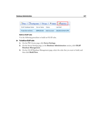 Database Administration                                                                    127




    Build an OLAP cube
    Use the following procedure to build an OLAP cube.
 To build an OLAP cube
  1. On the PWA home page, click Server Settings.
    2. On the Server Settings page, in the Database Administration section, click OLAP
       Database Management.
    3. On the OLAP Database Management page, select the cube that you want to build, and
       then click Build Now.
 