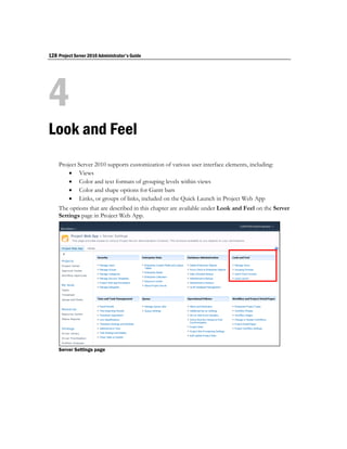 128 Project Server 2010 Administrator's Guide




4
Look and Feel
    Project Server 2010 supports customization of various user interface elements, including:
         Views
         Color and text formats of grouping levels within views
         Color and shape options for Gantt bars
         Links, or groups of links, included on the Quick Launch in Project Web App
    The options that are described in this chapter are available under Look and Feel on the Server
    Settings page in Project Web App.




    Server Settings page
 