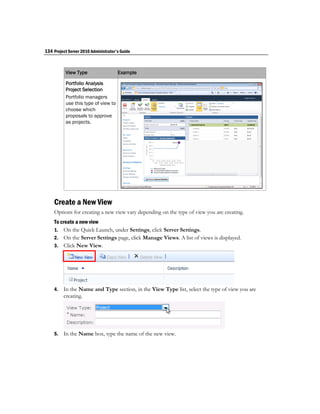 134 Project Server 2010 Administrator's Guide



           View Type                  Example

           Portfolio Analysis
           Project Selection
           Portfolio managers
           use this type of view to
           choose which
           proposals to approve
           as projects.




    Create a New View
    Options for creating a new view vary depending on the type of view you are creating.
    To create a new view
    1. On the Quick Launch, under Settings, click Server Settings.
    2. On the Server Settings page, click Manage Views. A list of views is displayed.
    3. Click New View.




    4.   In the Name and Type section, in the View Type list, select the type of view you are
         creating.




    5.   In the Name box, type the name of the new view.
 