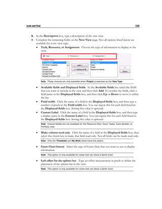 Look and Feel                                                                                              135


    6. In the Description box, type a description of the new view.
    7. Complete the remaining fields on the New View page. Not all options listed below are
       available for every view type.
        Task, Resource, or Assignment Choose the type of information to display in the
            view.




                Note These choices are only available when Project is selected as the View Type.

               Available fields and Displayed fields In the Available fields list, select the fields
                that you want to include in the view and then click Add. To reorder the fields, click a
                field name in the Displayed fields box, and then click Up or Down to move it within
                the list.
               Field width Click the name of a field in the Displayed fields box, and then type a
                number of pixels in the Field width box. You can repeat this for each field listed in
                the Displayed fields box. Setting this value is optional.
               Custom Label Click the name of a field in the Displayed fields box, and then type
                a display name in the Custom Label box. You can repeat this for each field listed in
                the Displayed fields box. Setting this value is optional.
                Note Custom labels are not available for the Resource Plan, Team Tasks, Team Builder, or
                Portfolio view.

               Make column read only Click the name of a field in the Displayed fields box, then
                select this check box to make that field read-only. Not all fields can be made read-only.
                Note Only the Timesheet and My Work views have this option.

               Gantt Chart format Select the type of Gantt chart that you want to use to display
                information.
                Note This option is only available for views that can show a Gantt chart.

               Left offset for the splitter bar Type an offset measurement in pixels to define the
                placement of the splitter bar in the view.
                Note This option is only available for views that can show a Gantt chart.
 