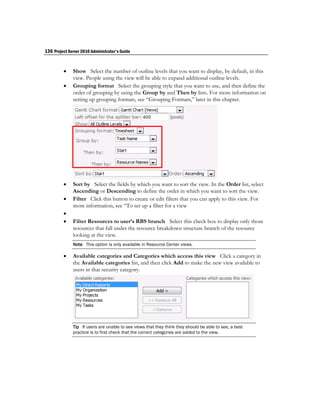 136 Project Server 2010 Administrator's Guide


             Show Select the number of outline levels that you want to display, by default, in this
              view. People using the view will be able to expand additional outline levels.
             Grouping format Select the grouping style that you want to use, and then define the
              order of grouping by using the Group by and Then by lists. For more information on
              setting up grouping formats, see “Grouping Formats,” later in this chapter.




             Sort by Select the fields by which you want to sort the view. In the Order list, select
              Ascending or Descending to define the order in which you want to sort the view.
             Filter Click this button to create or edit filters that you can apply to this view. For
              more information, see “To set up a filter for a view
         
             Filter Resources to user’s RBS branch Select this check box to display only those
              resources that fall under the resource breakdown structure branch of the resource
              looking at the view.
              Note This option is only available in Resource Center views.

             Available categories and Categories which access this view Click a category in
              the Available categories list, and then click Add to make the new view available to
              users in that security category.




              Tip If users are unable to see views that they think they should be able to see, a best
              practice is to first check that the correct categories are added to the view.
 