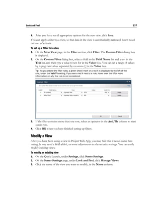 Look and Feel                                                                                                137


    8.   After you have set all appropriate options for the new view, click Save.
    You can apply a filter to a view, so that data in the view is automatically narrowed down based
    on a set of criteria.
    To set up a filter for a view
    1. On the New View page, in the Filter section, click Filter. The Custom Filter dialog box
        is displayed.
    2. On the Custom Filter dialog box, select a field in the Field Name list and a test in the
        Test list, and then type a value to test for in the Value box. You can set a range of values
        by typing two values separated by a comma (,) in the Value box.
         Tip As you create the filter rules, a green check mark or a red X is displayed to the left of the
         rule, under the Valid? heading. If you see a red X next to a rule, hover over the X for more
         information on why the rule is not considered.




    3. If the filter contains more than one row, select an operator in the And/Or column to start
       a new row.
    4. Click OK when you have finished setting up filters.

    Modify a View
    After you have been using a view in Project Web App, you may find that it needs some fine-
    tuning. It may need a field added, or some adjustments to the security settings. You can easily
    modify existing views.
    To modify an existing view
    1. On the Quick Launch, under Settings, click Server Settings.
    2. On the Server Settings page, under Look and Feel, click Manage Views.
    3. Click the name of the view you want to modify, in the Name column.
 