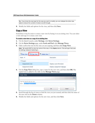 138 Project Server 2010 Administrator's Guide


         Tip If you know the view type for the view you want to modify, you can collapse the other view
         types to reduce the number of views to scroll through.

    4.   Modify the fields and options for the view, and then click Save.

    Copy a View
    Sometimes it may be easier to create a new view by basing it on an existing view. You can select
    a view and copy it to create a new view.
    To create a new view as a copy of an existing view
    1. On the Quick Launch, under Settings, click Server Settings.
    2. On the Server Settings page, under Look and Feel, click Manage Views.
    3. Click a cell in the row for the view you are copying, and then click Copy View.
         Note Be careful NOT to click the name of the view, in the Name column. This will open that view
         for editing, instead of selecting it.




    4.   On the Copy View dialog box, type a name for the new view, and then click OK. The
         copied view is added to the table on the Manage Views page.




    5. Scroll through the list of views to find the view you just created, and then click the name of
       the new view in the Name column.
    6. Modify the fields and options for the new view, and then click Save.
 