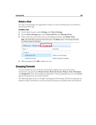 Look and Feel                                                                                              139



    Delete a View
    If a view is not meeting your organization’s needs, or is just not being used, you can delete it
    from Project Web App.
    To delete a view
    1. On the Quick Launch, under Settings, click Server Settings.
    2. On the Server Settings page, under Look and Feel, click Manage Views.
    3. Click a cell in the row for the view you are deleting, and then click Delete View.
         Note Be careful NOT to click the name of the view, in the Name column. This will open that view
         for editing, instead of selecting it.




    4.   When prompted, click OK to delete the view.


Grouping Formats
    You can change how rows (or levels) of information appear when task and resource
    information is grouped in the Project Center, Resource Center, Project, Task, Timesheet,
    and Assignment views. By changing the appearance of these grouping levels, you can highlight
    specific information for your team members.
    The following figure shows an example of grouping level formatting. The first-level groups are
    shaded in yellow with bold text, and the second-level groups are shaded in blue with bold text.
 