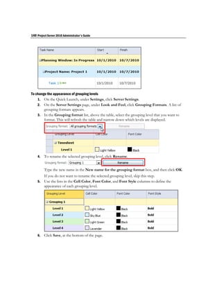 140 Project Server 2010 Administrator's Guide




To change the appearance of grouping levels
    1. On the Quick Launch, under Settings, click Server Settings.
    2. On the Server Settings page, under Look and Feel, click Grouping Formats. A list of
        grouping formats appears.
    3. In the Grouping format list, above the table, select the grouping level that you want to
        format. This will refresh the table and narrow down which levels are displayed.




    4.   To rename the selected grouping level, click Rename.


         Type the new name in the New name for the grouping format box, and then click OK.
         If you do not want to rename the selected grouping level, skip this step.
    5.   Use the lists in the Cell Color, Font Color, and Font Style columns to define the
         appearance of each grouping level.




    6.   Click Save, at the bottom of the page.
 