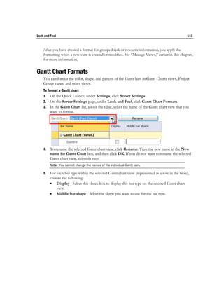 Look and Feel                                                                                     141


    After you have created a format for grouped task or resource information, you apply the
    formatting when a new view is created or modified. See “Manage Views,” earlier in this chapter,
    for more information.


Gantt Chart Formats
    You can format the color, shape, and pattern of the Gantt bars in Gantt Charts views, Project
    Center views, and other views.
    To format a Gantt chart
    1. On the Quick Launch, under Settings, click Server Settings.
    2. On the Server Settings page, under Look and Feel, click Gantt Chart Formats.
    3. In the Gantt Chart list, above the table, select the name of the Gantt chart view that you
         want to format.




    4.   To rename the selected Gantt chart view, click Rename. Type the new name in the New
         name for Gantt Chart box, and then click OK. If you do not want to rename the selected
         Gantt chart view, skip this step.
         Note You cannot change the names of the individual Gantt bars.

    5.   For each bar type within the selected Gantt chart view (represented as a row in the table),
         choose the following:
          Display Select this check box to display this bar type on the selected Gantt chart
             view.
          Middle bar shape Select the shape you want to use for the bar type.
 