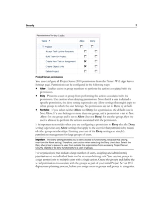 Security                                                                                                       7




           Project Server permissions
           You can configure all Project Server 2010 permissions from the Project Web App Server
           Settings page. Permissions can be configured in the following ways:
            Allow Enables users or group members to perform the actions associated with the
                permission.
            Deny Prevents a user or group from performing the actions associated with the
                permission. Use caution when denying permissions. Note that if a user is denied a
                specific permission, the deny setting supersedes any Allow settings that might apply to
                other groups to which the user belongs. No permissions are set to Deny by default.
            Not Allow If you select neither Allow nor Deny for a permission, the default state is
                Not Allow. If a user belongs to more than one group, and a permission is set to Not
                Allow for one group and is set to Allow (but not Deny) for another group, then the
                user is allowed to perform the actions associated with the permission.
           It is important to consider when you are configuring a permission to Deny that the Deny
           setting supersedes any Allow settings that apply to the user for that permission by means
           of other group memberships. Limiting your use of the Deny setting can simplify
           permissions management for large groups of users.
           Important The Deny setting enables you to deny access to functionality, because this setting
           overrides the Allow setting. Therefore, use caution when selecting the Deny check box. Select the
           Deny check box to prevent a user from outside the organization from accessing Project Server
           security objects or to deny functionality to a user or group).

           For organizations that include a large number of users, assigning and administering
           permissions on an individual basis can be an overwhelming task. You can use groups to
           assign permissions to multiple users with a single action. Create the groups and define the
           set of permissions to associate with the groups as part of your initial Project Server 2010
           deployment planning process, before you assign users to groups and groups to categories.
 