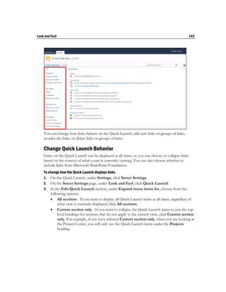Look and Feel                                                                                      143




    You can change how links behave on the Quick Launch, add new links or groups of links,
    reorder the links, or delete links or groups of links.

    Change Quick Launch Behavior
    Links on the Quick Launch can be displayed at all times, or you can choose to collapse links
    based on the context of what a user is currently viewing. You can also choose whether to
    include links from Microsoft SharePoint Foundation.
    To change how the Quick Launch displays links
    1. On the Quick Launch, under Settings, click Server Settings.
    2. On the Server Settings page, under Look and Feel, click Quick Launch.
    3. In the Edit Quick Launch section, under Expand menu items for, choose from the
        following options:
         All sections If you want to display all Quick Launch items at all times, regardless of
             what view is currently displayed, click All sections.
         Current section only If you want to collapse the Quick Launch items to just the top-
             level headings for sections that do not apply to the current view, click Current section
             only. For example, if you have selected Current section only, when you are looking at
             the Project Center, you will only see the Quick Launch items under the Projects
             heading.
 