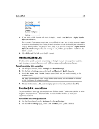 Look and Feel                                                                                                145




    7.   If you want to hide the new link from the Quick Launch, click No in the Display link in
         Quick Launch list.
       For example, if you are creating a new group of links below a new heading, you can choose
       to hide the new heading, then create all of the new links below the heading and set those to
       display. When you have the group of links ready to go, you can change the Display link in
       Quick Launch setting for the new heading to Yes, and the group of links is added to the
       Quick Launch.
    8. Click OK to add the link to the Quick Launch.

    Modify an Existing Link
    If a link on the Quick Launch is not pointing to the right place, is not categorized under the
    right heading, or needs to be temporarily hidden, you can easily make those changes.
To modify an existing Quick Launch item
    1. On the Quick Launch, under Settings, click Server Settings.
    2. On the Server Settings page, under Look and Feel, click Quick Launch.
    3. Under Set Menu Item Details, click the name of the link you want to modify, in the
        Name column.
         Tip If you have a long list of Quick Launch items to scroll through, you can collapse the headers
         to hide the links you do not want to modify.

    4.   Modify the link name, URL, and/or display option for the link, and then click OK.

    Reorder Quick Launch Items
    As you use Project Web App, you may find that the links on the Quick Launch would be more
    helpful if they appeared in a different order. You can reorder the links to meet your
    organization’s needs.
    To reorder the links on the Quick Launch
    1. On the Quick Launch, under Settings, click Server Settings.
    2. On the Server Settings page, under Look and Feel, click Quick Launch.
 