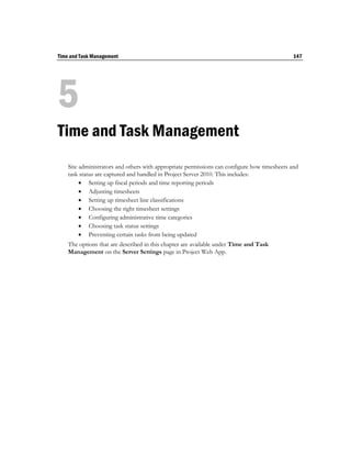 Time and Task Management                                                                     147




5
Time and Task Management
    Site administrators and others with appropriate permissions can configure how timesheets and
    task status are captured and handled in Project Server 2010. This includes:
          Setting up fiscal periods and time reporting periods
          Adjusting timesheets
          Setting up timesheet line classifications
          Choosing the right timesheet settings
          Configuring administrative time categories
          Choosing task status settings
          Preventing certain tasks from being updated
    The options that are described in this chapter are available under Time and Task
    Management on the Server Settings page in Project Web App.
 