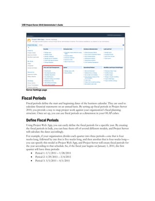 148 Project Server 2010 Administrator's Guide




    Server Settings page


Fiscal Periods
    Fiscal periods define the start and beginning dates of the business calendar. They are used to
    calculate financial statements on an annual basis. By setting up fiscal periods in Project Server
    2010, you provide a way to map project work against your organization’s fiscal planning
    structure. Once set up, you can use fiscal periods as a dimension in your OLAP cubes.

    Define Fiscal Periods
    Using Project Web App, you can easily define the fiscal periods for a specific year. By creating
    the fiscal periods in bulk, you can base them off of several different models, and Project Server
    will calculate the dates accordingly.
    For example, if your organization divides each quarter into three periods—one that is four
    weeks long, followed by one that is five weeks long, and then another that is four weeks long—
    you can specify this model in Project Web App, and Project Server will create fiscal periods for
    the year according to that schedule. So, if the fiscal year begins on January 1, 2011, the first
    quarter will have three periods:
         Period 1: 1/1/2011 – 1/28/2011
         Period 2: 1/29/2011 – 3/4/2011
         Period 3: 3/5/2011 – 4/1/2011
 