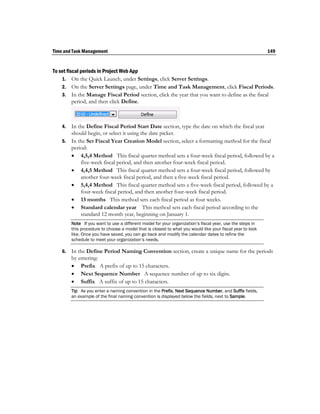 Time and Task Management                                                                                    149


To set fiscal periods in Project Web App
    1. On the Quick Launch, under Settings, click Server Settings.
    2. On the Server Settings page, under Time and Task Management, click Fiscal Periods.
    3. In the Manage Fiscal Period section, click the year that you want to define as the fiscal
          period, and then click Define.



    4. In the Define Fiscal Period Start Date section, type the date on which the fiscal year
       should begin, or select it using the date picker.
    5. In the Set Fiscal Year Creation Model section, select a formatting method for the fiscal
       period:
        4,5,4 Method This fiscal quarter method sets a four-week fiscal period, followed by a
           five-week fiscal period, and then another four-week fiscal period.
        4,4,5 Method This fiscal quarter method sets a four-week fiscal period, followed by
           another four-week fiscal period, and then a five-week fiscal period.
        5,4,4 Method This fiscal quarter method sets a five-week fiscal period, followed by a
           four-week fiscal period, and then another four-week fiscal period.
        13 months This method sets each fiscal period as four weeks.
        Standard calendar year This method sets each fiscal period according to the
           standard 12 month year, beginning on January 1.
         Note If you want to use a different model for your organization’s fiscal year, use the steps in
         this procedure to choose a model that is closest to what you would like your fiscal year to look
         like. Once you have saved, you can go back and modify the calendar dates to refine the
         schedule to meet your organization’s needs.

    6.   In the Define Period Naming Convention section, create a unique name for the periods
         by entering:
          Prefix A prefix of up to 15 characters.
          Next Sequence Number A sequence number of up to six digits.
          Suffix A suffix of up to 15 characters.
         Tip As you enter a naming convention in the Prefix, Next Sequence Number, and Suffix fields,
         an example of the final naming convention is displayed below the fields, next to Sample.
 