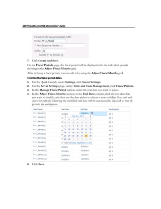 150 Project Server 2010 Administrator's Guide




    7.   Click Create and Save.
    On the Fiscal Periods page, the fiscal period will be displayed with the individual periods
    showing in the Adjust Fiscal Months grid.
    After defining a fiscal period, you can edit it by using the Adjust Fiscal Months grid.
    To refine the fiscal period dates
    1. On the Quick Launch, under Settings, click Server Settings.
    2. On the Server Settings page, under Time and Task Management, click Fiscal Periods.
    3. In the Manage Fiscal Period section, select the year that you want to adjust.
    4. In the Adjust Fiscal Months section, in the End Date column, click the end date that
         you want to modify, and then use the date picker to choose a new end date. Start and end
         dates for periods following the modified end date will be automatically adjusted so that all
         periods are contiguous.




    5.   Click Save.
 