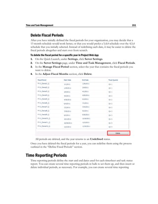Time and Task Management                                                                             151



    Delete Fiscal Periods
    After you have initially defined the fiscal periods for your organization, you may decide that a
    13 month schedule would work better, or that you would prefer a 5,4,4 schedule over the 4,5,4
    schedule that you initially selected. Instead of redefining each date, it may be easier to delete the
    fiscal periods altogether and start over from scratch.
    To delete the fiscal period for a specific year in Project Web App
    1. On the Quick Launch, under Settings, click Server Settings.
    2. On the Server Settings page, under Time and Task Management, click Fiscal Periods.
    3. In the Manage Fiscal Period section, select the year that contains the fiscal periods you
        want to delete.
    4. In the Adjust Fiscal Months section, click Delete.




        All periods are deleted, and the year returns to an Undefined status.
    Once you have deleted the fiscal periods for a year, you can redefine them using the process
    outlined in the “Define Fiscal Periods” section.


Time Reporting Periods
    Time reporting periods define the start and end dates used for each timesheet and task status
    report. You can create several time reporting periods in bulk to set them up, and then insert or
    delete individual periods, as necessary. For example, you can create several time reporting
 
