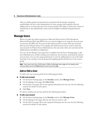 8   Project Server 2010 Administrator's Guide



         After you define groups, the permissions associated with the groups, and group
         memberships, the day-to-day administration of users, groups, and categories involves
         adding users to or removing users from security groups. This helps to reduce the volume of
         required day-to-day administrative tasks, and can simplify troubleshooting permissions
         issues.


Manage Users
         When you make the initial connection to Microsoft Project Server 2010 through the
         Microsoft Project Web App (PWA) site, you must be logged on by using the account used
         to provision the PWA site. You can use this initial account to create other user accounts
         that can access Project Server. For example, this initial account can be used to create the
         user accounts for Project Server administrators, who can create other user accounts and do
         additional post-installation configuration.
         You can use the Manage Users page that is available from the Server Settings page to add
         new individual users, modify existing users, deactivate user accounts, and reactivate inactive
         user accounts. You can also assign permissions to users by adding them to one of the built-
         in groups or by creating a custom group and assigning specific permissions to the custom
         group.
         Note If you have more than 2,000 users in PWA, the Manage Users page will not display users
         until you select one of the Show options at the top of the page.


         Add or Edit a User
         To add a new user account, perform the following procedure.
     To add a user account
      1. On the Server Settings page, in the Security section, click Manage Users.
         2. On the Manage Users page, click New User.
         3. On the New User page, fill out the required information for the user. See the following
            sections for details on each option.
         4. Click Save.
         To edit an existing user account, perform the following procedure.
     To edit a user account
      1. On the Server Settings page, in the Security section, click Manage Users.
         2.   On the Manage Users page, click the user that you want to edit.
         3.   On the Edit User page, fill out the required information for the user. See the following
              sections for details on each option.
 