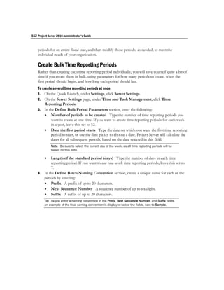 152 Project Server 2010 Administrator's Guide


    periods for an entire fiscal year, and then modify those periods, as needed, to meet the
    individual needs of your organization.

    Create Bulk Time Reporting Periods
    Rather than creating each time reporting period individually, you will save yourself quite a bit of
    time if you create them in bulk, using parameters for how many periods to create, when the
    first period should begin, and how long each period should last.
    To create several time reporting periods at once
    1. On the Quick Launch, under Settings, click Server Settings.
    2. On the Server Settings page, under Time and Task Management, click Time
        Reporting Periods.
    3. In the Define Bulk Period Parameters section, enter the following:
         Number of periods to be created Type the number of time reporting periods you
             want to create at one time. If you want to create time reporting periods for each week
             in a year, leave this set to 52.
         Date the first period starts Type the date on which you want the first time reporting
             period to start, or use the date picker to choose a date. Project Server will calculate the
             dates for all subsequent periods, based on the date selected in this field.
              Note Be sure to select the correct day of the week, as all time reporting periods will be
              based on this date.

          Length of the standard period (days) Type the number of days in each time
           reporting period. If you want to use one-week time reporting periods, leave this set to
           7.
    4. In the Define Batch Naming Convention section, create a unique name for each of the
       periods by entering:
        Prefix A prefix of up to 20 characters.
        Next Sequence Number A sequence number of up to six digits.
        Suffix A suffix of up to 20 characters.
         Tip As you enter a naming convention in the Prefix, Next Sequence Number, and Suffix fields,
         an example of the final naming convention is displayed below the fields, next to Sample.
 