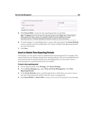 Time and Task Management                                                                                   153




    5.   Click Create Bulk to create the time reporting periods you specified.
         Note The Status column for all new time reporting periods is set to Open. Only a Project Server
         administrator can close a period. It is possible to restrict future timesheets from being
         submitted. See the “Timesheet Settings and Defaults” section for more information.

    6. To make changes to a period label, date, or status, click in the grid in the Create Periods
       section, and then enter the modifications. See “Insert or Delete Time Reporting Periods”
       for more information.
    7. Click Save.

    Insert or Delete Time Reporting Periods
    Occasionally, you may need to insert an additional time reporting period. For example, if the
    current fiscal year uses Monday-Sunday time reporting periods, and you have decided that the
    next fiscal year will use Sunday-Saturday time reporting periods, you may need to insert a
    shortened period to transition between the two models.
    To insert a time reporting period
    1. On the Quick Launch, under Settings, click Server Settings.
    2. On the Server Settings page, under Time and Task Management, click Time
         Reporting Periods.
    3. In the Create Periods section, scroll through the list to find where you want to insert a
         new time reporting period, and then click the nearest existing period.
    4. Click Insert Before or Insert After to create a new row for the period you are inserting.
 