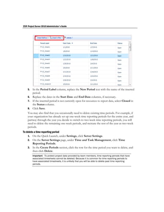 154 Project Server 2010 Administrator's Guide




    5. In the Period Label column, replace the New Period text with the name of the inserted
       period.
    6. Replace the dates in the Start Date and End Date columns, if necessary.
    7. If the inserted period is not currently open for resources to report data, select Closed in
       the Status column.
    8. Click Save.
    You may also find that you occasionally need to delete existing time periods. For example, if
    your organization has already set up one-week time reporting periods for the entire year, and
    partway through the year you decide to switch to two-week time reporting periods, you will
    need to delete the remaining one-week periods, and recreate the rest of the year as two-week
    periods.
To delete a time reporting period
    1. On the Quick Launch, under Settings, click Server Settings.
    2. On the Server Settings page, under Time and Task Management, click Time
         Reporting Periods.
    3. In the Create Periods section, click the row for the time period you want to delete, and
         then click Delete.
         Important To protect project data provided by team members, time reporting periods that have
         associated timesheets cannot be deleted. Because it is common for time reporting periods to
         have associated timesheets, it is unlikely that you will be able to delete past time reporting
         periods.
 