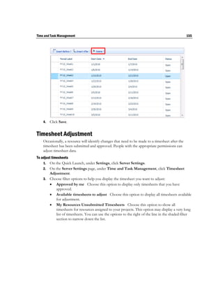Time and Task Management                                                                           155




    4.   Click Save.


Timesheet Adjustment
    Occasionally, a resource will identify changes that need to be made to a timesheet after the
    timesheet has been submitted and approved. People with the appropriate permissions can
    adjust timesheet data.
To adjust timesheets
    1. On the Quick Launch, under Settings, click Server Settings.
    2. On the Server Settings page, under Time and Task Management, click Timesheet
        Adjustment.
    3. Choose filter options to help you display the timesheet you want to adjust:
         Approved by me Choose this option to display only timesheets that you have
             approved.
         Available timesheets to adjust Choose this option to display all timesheets available
             for adjustment.
         My Resources Unsubmitted Timesheets Choose this option to show all
             timesheets for resources assigned to your projects. This option may display a very long
             list of timesheets. You can use the options to the right of the line in the shaded filter
             section to narrow down the list.
 