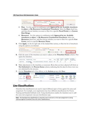 156 Project Server 2010 Administrator's Guide




          Date Use this option in combination with Approved by me, Available timesheets
           to adjust, or My Resources Unsubmitted Timesheets. Select the Date check box,
           and then choose whether you want to filter for a specific Fiscal Period, or a Custom
           Date Range.
        Resources Use this option in combination with Approved by me, Available
           timesheets to adjust, or My Resources Unsubmitted Timesheets. Select the
           Resources check box, and then choose whether you want to filter for a specific Cost
           Center, and/or a specific Resource Name.
    4. Click Apply, on the far right side of the shaded filter section, to filter the list of timesheets
       using the options you selected.




    5.   Click the name of the timesheet you want to adjust, in the Timesheet Name column. This
         opens the timesheet.



    6. Make adjustments to the timesheet, as necessary. Rows that you have adjusted will show as
       Not Submitted in the Process Status column, indicating that the data for those rows was
       not submitted by the resource.
    7. On the Timesheet tab of the ribbon, in the Actions group, click Save.




Line Classifications
    Timesheet line classifications are used to report different types of time against the same task
    assignment. For example, your organization may have different classifications for Travel,
    Training and Standard (default) work. Using classifications enables the timesheet user to add
    the same task assignment once per classification type.
    Note The Standard line classification is required, even if all work on the task assignment is being
    reported against timesheet lines with other classifications.
 