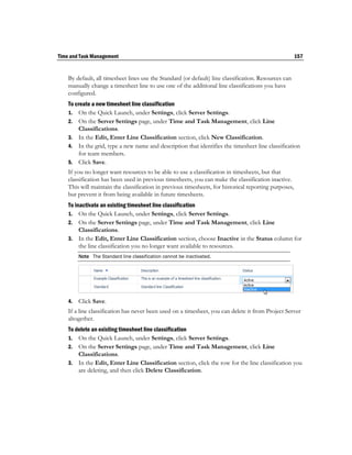 Time and Task Management                                                                               157


    By default, all timesheet lines use the Standard (or default) line classification. Resources can
    manually change a timesheet line to use one of the additional line classifications you have
    configured.
    To create a new timesheet line classification
    1. On the Quick Launch, under Settings, click Server Settings.
    2. On the Server Settings page, under Time and Task Management, click Line
        Classifications.
    3. In the Edit, Enter Line Classification section, click New Classification.
    4. In the grid, type a new name and description that identifies the timesheet line classification
        for team members.
    5. Click Save.
    If you no longer want resources to be able to use a classification in timesheets, but that
    classification has been used in previous timesheets, you can make the classification inactive.
    This will maintain the classification in previous timesheets, for historical reporting purposes,
    but prevent it from being available in future timesheets.
    To inactivate an existing timesheet line classification
    1. On the Quick Launch, under Settings, click Server Settings.
    2. On the Server Settings page, under Time and Task Management, click Line
         Classifications.
    3. In the Edit, Enter Line Classification section, choose Inactive in the Status column for
         the line classification you no longer want available to resources.
         Note The Standard line classification cannot be inactivated.




    4.   Click Save.
    If a line classification has never been used on a timesheet, you can delete it from Project Server
    altogether.
    To delete an existing timesheet line classification
    1. On the Quick Launch, under Settings, click Server Settings.
    2. On the Server Settings page, under Time and Task Management, click Line
        Classifications.
    3. In the Edit, Enter Line Classification section, click the row for the line classification you
        are deleting, and then click Delete Classification.
 