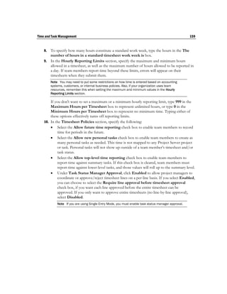 Time and Task Management                                                                              159


    8. To specify how many hours constitute a standard work week, type the hours in the The
       number of hours in a standard timesheet work week is box.
    9. In the Hourly Reporting Limits section, specify the maximum and minimum hours
       allowed in a timesheet, as well as the maximum number of hours allowed to be reported in
       a day. If team members report time beyond these limits, errors will appear on their
       timesheets when they submit them.
         Note You may need to put some restrictions on how time is entered based on accounting
         systems, customers, or internal business policies. Also, if your organization uses team
         resources, remember this when setting the maximum and minimum values in the Hourly
         Reporting Limits section.

        If you don't want to set a maximum or a minimum hourly reporting limit, type 999 in the
        Maximum Hours per Timesheet box to represent unlimited hours, or type 0 in the
        Minimum Hours per Timesheet box to represent no minimum time. Typing either of
        these options effectively turns off reporting limits.
    10. In the Timesheet Policies section, specify the following:
         Select the Allow future time reporting check box to enable team members to record
             time for periods in the future.
         Select the Allow new personal tasks check box to enable team members to create as
             many personal tasks as needed. This time is not mapped to any Project Server project
             or task. Personal tasks will not show up outside of a team member’s timesheet and/or
             task status.
         Select the Allow top-level time reporting check box to enable team members to
             report time against summary tasks. If this check box is cleared, team members must
             report time against lower-level tasks, and those values will roll up to the summary level.
         Under Task Status Manager Approval, click Enabled to allow project managers to
             coordinate or approve/reject timesheet lines on a per-line basis. If you select Enabled,
             you can choose to select the Require line approval before timesheet approval
             check box, if you want each line approved before the entire timesheet can be
             approved. If you only want to approve entire timesheets (no line-by-line approval),
             select Disabled.
             Note If you are using Single Entry Mode, you must enable task status manager approval.
 