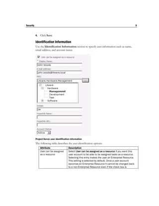 Security                                                                                                 9


           4.   Click Save.

           Identification Information
           Use the Identification Information section to specify user information such as name,
           email address, and account status.




           Project Server user identification information
           The following table describes the user identification options.
                Attribute                  Description
                User can be assigned       Select User can be assigned as a resource if you want this
                as a resource              user account to be able to be assigned tasks as a resource.
                                           Selecting this entry makes the user an Enterprise Resource.
                                           This setting is selected by default. Once a user account
                                           becomes an Enterprise Resource it cannot be changed back
                                           to a non-Enterprise Resource even if the check box is
 