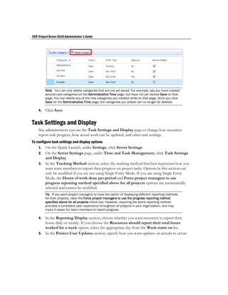 162 Project Server 2010 Administrator's Guide




         Note You can only delete categories that are not yet saved. For example, say you have created
         several new categories on the Administrative Time page, but have not yet clicked Save on that
         page. You can delete any of the new categories you created while on that page. Once you click
         Save on the Administrative Time page, the categories you added can no longer be deleted.

    4.   Click Save.


Task Settings and Display
    Site administrators can use the Task Settings and Display page to change how resources
    report task progress, how actual work can be updated, and other task settings.
To configure task settings and display options
    1. On the Quick Launch, under Settings, click Server Settings.
    2. On the Server Settings page, under Time and Task Management, click Task Settings
         and Display.
    3. In the Tracking Method section, select the tracking method that best represents how you
         want team members to report their progress on project tasks. Options in this section can
         only be modified if you are not using Single Entry Mode. If you are using Single Entry
         Mode, the Hours of work done per period and Force project managers to use
         progress reporting method specified above for all projects options are automatically
         selected and cannot be modified.
         Tip If you want project managers to have the option of displaying different reporting methods
         for their projects, clear the Force project managers to use the progress reporting method
         specified above for all projects check box. However, requiring the same reporting method
         provides a consistent user experience throughout all projects in your organization, and may
         make it easier for team members to report progress.

    4. In the Reporting Display section, choose whether you want resources to report their
       hours daily or weekly. If you choose the Resources should report their total hours
       worked for a week option, select the appropriate day from the Week starts on list.
    5. In the Protect User Updates section, specify how you want updates on actuals to occur:
 